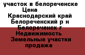 участок в белореченске › Цена ­ 270 000 - Краснодарский край, Белореченский р-н, Белореченск г. Недвижимость » Земельные участки продажа   